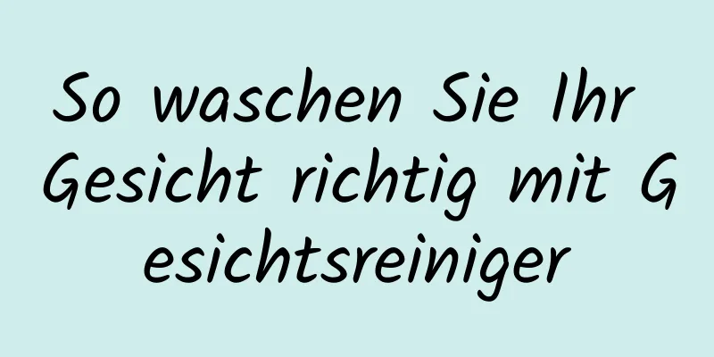 So waschen Sie Ihr Gesicht richtig mit Gesichtsreiniger
