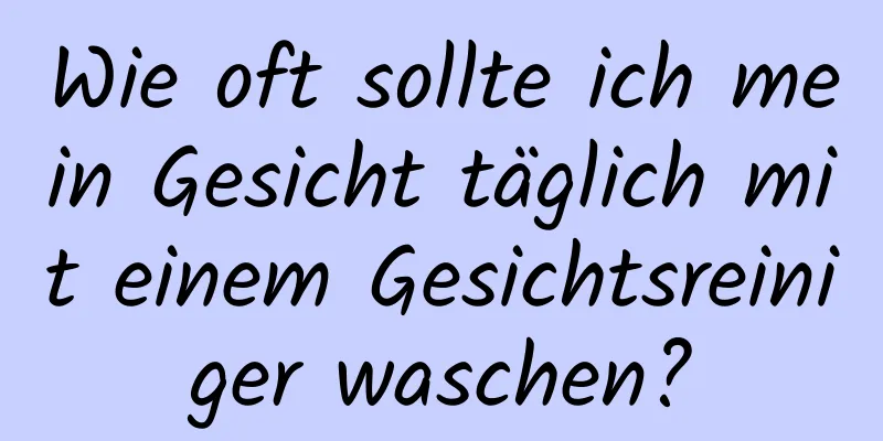 Wie oft sollte ich mein Gesicht täglich mit einem Gesichtsreiniger waschen?