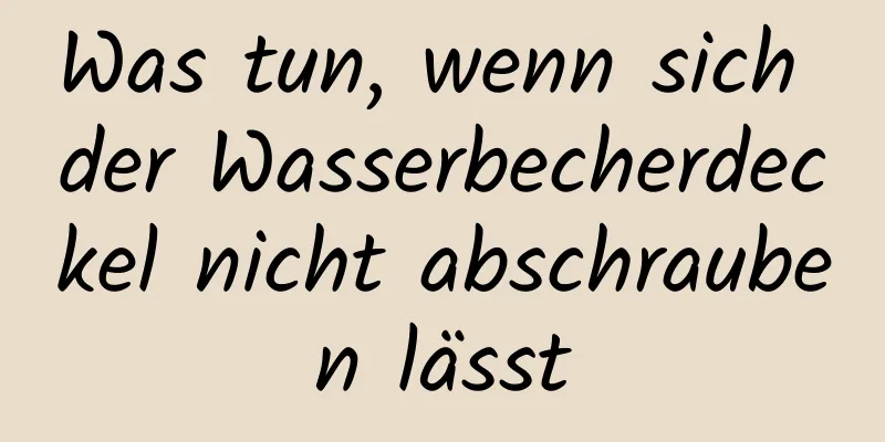 Was tun, wenn sich der Wasserbecherdeckel nicht abschrauben lässt