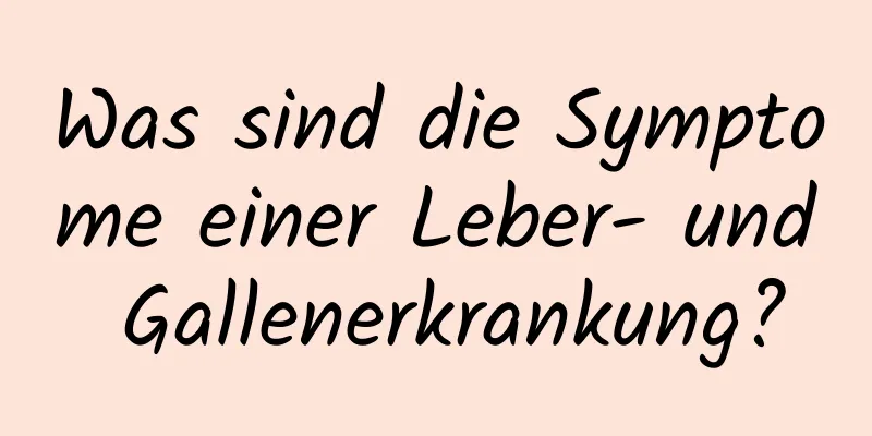 Was sind die Symptome einer Leber- und Gallenerkrankung?