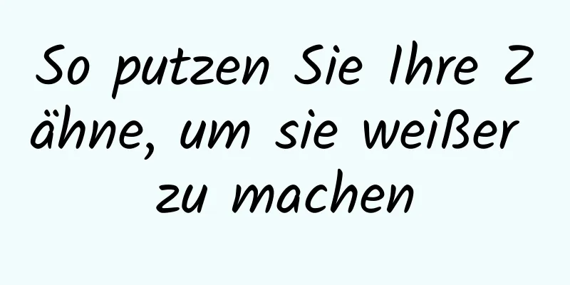 So putzen Sie Ihre Zähne, um sie weißer zu machen