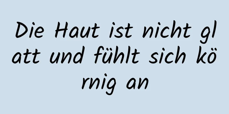 Die Haut ist nicht glatt und fühlt sich körnig an