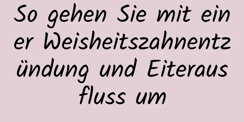 So gehen Sie mit einer Weisheitszahnentzündung und Eiterausfluss um