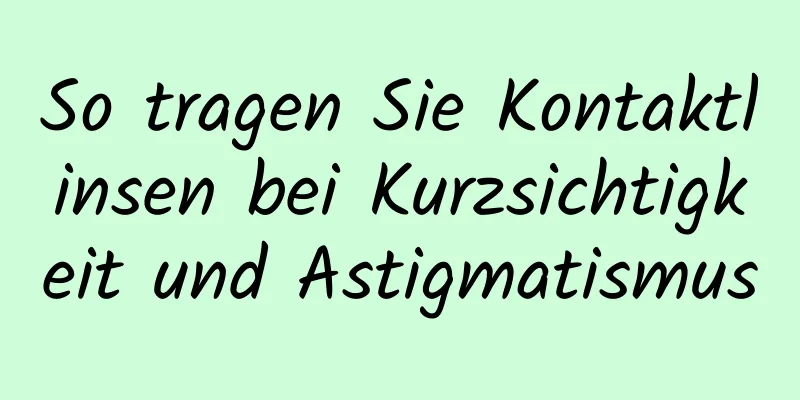 So tragen Sie Kontaktlinsen bei Kurzsichtigkeit und Astigmatismus