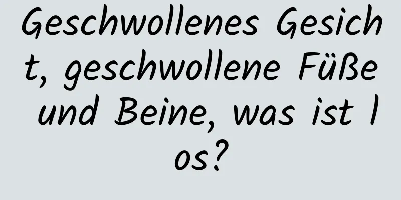 Geschwollenes Gesicht, geschwollene Füße und Beine, was ist los?