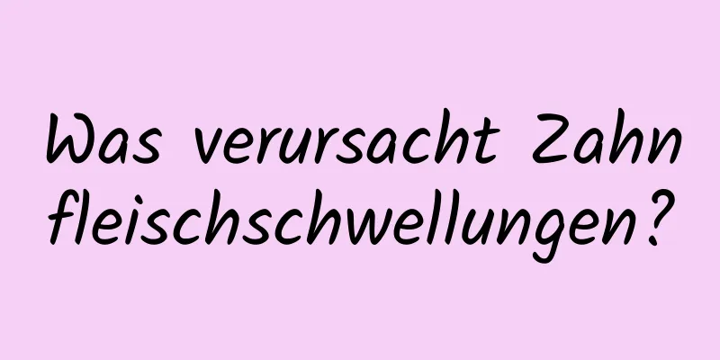 Was verursacht Zahnfleischschwellungen?