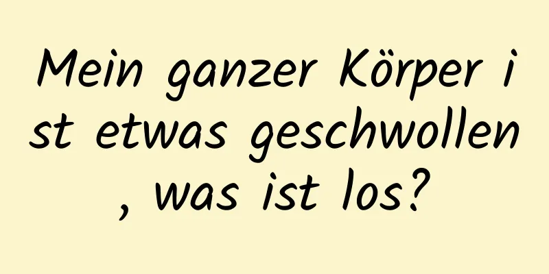 Mein ganzer Körper ist etwas geschwollen, was ist los?