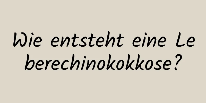 Wie entsteht eine Leberechinokokkose?