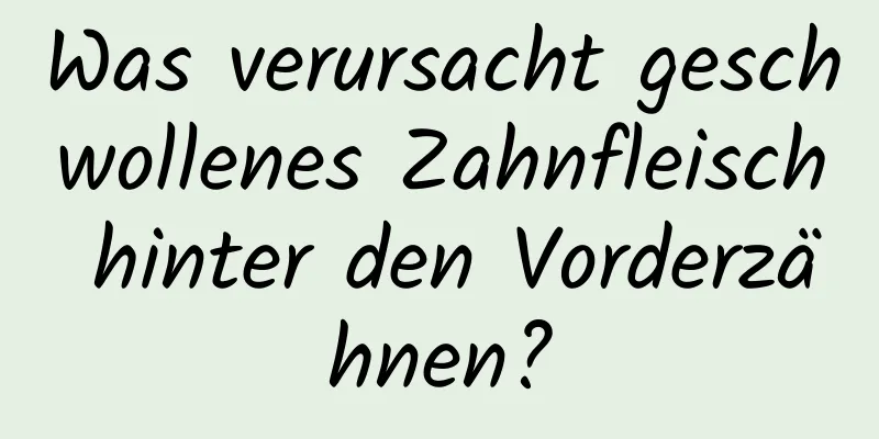Was verursacht geschwollenes Zahnfleisch hinter den Vorderzähnen?