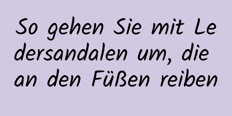 So gehen Sie mit Ledersandalen um, die an den Füßen reiben