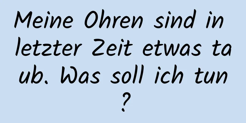 Meine Ohren sind in letzter Zeit etwas taub. Was soll ich tun?