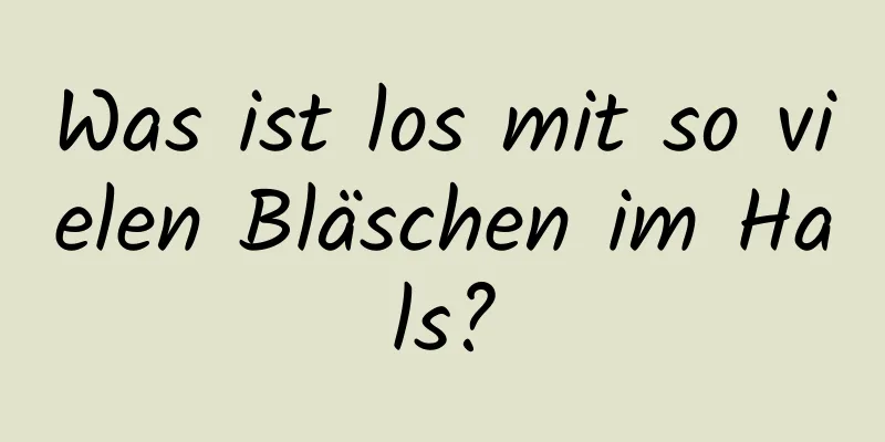 Was ist los mit so vielen Bläschen im Hals?
