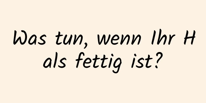Was tun, wenn Ihr Hals fettig ist?