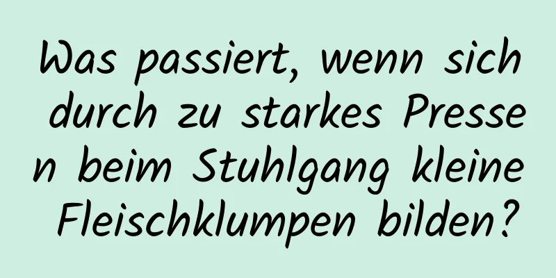 Was passiert, wenn sich durch zu starkes Pressen beim Stuhlgang kleine Fleischklumpen bilden?