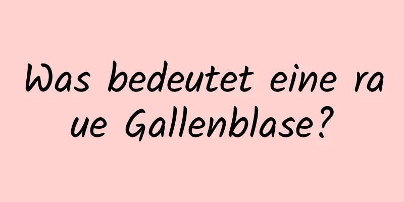 Was bedeutet eine raue Gallenblase?