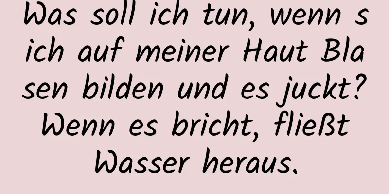 Was soll ich tun, wenn sich auf meiner Haut Blasen bilden und es juckt? Wenn es bricht, fließt Wasser heraus.