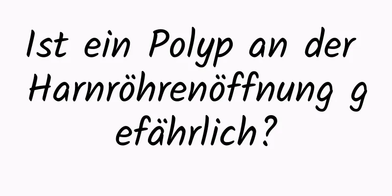 Ist ein Polyp an der Harnröhrenöffnung gefährlich?