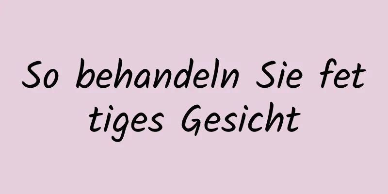 So behandeln Sie fettiges Gesicht