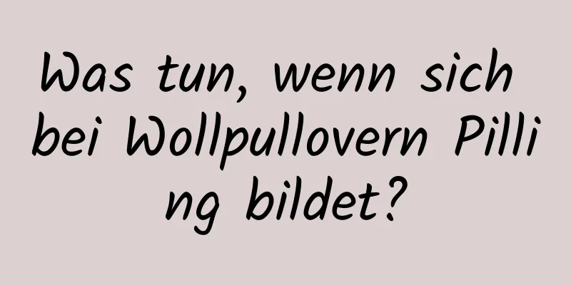 Was tun, wenn sich bei Wollpullovern Pilling bildet?