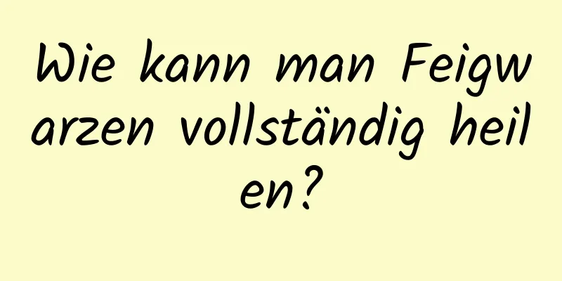 Wie kann man Feigwarzen vollständig heilen?