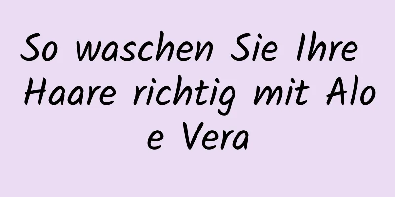 So waschen Sie Ihre Haare richtig mit Aloe Vera