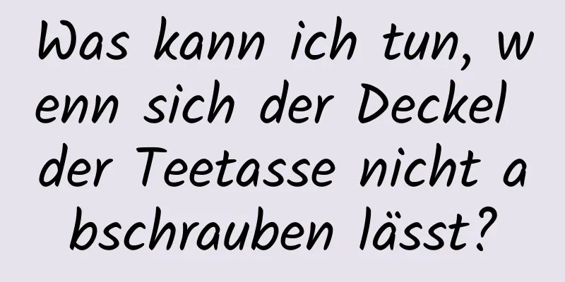 Was kann ich tun, wenn sich der Deckel der Teetasse nicht abschrauben lässt?