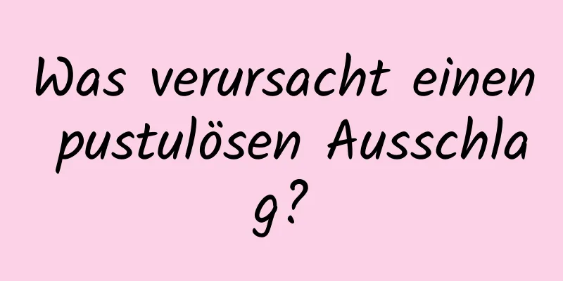 Was verursacht einen pustulösen Ausschlag?