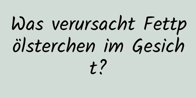 Was verursacht Fettpölsterchen im Gesicht?