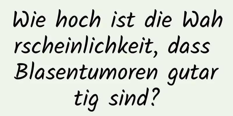 Wie hoch ist die Wahrscheinlichkeit, dass Blasentumoren gutartig sind?