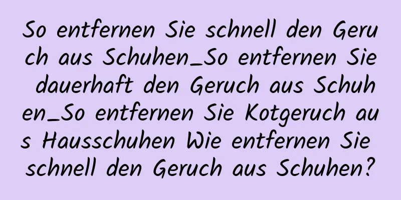 So entfernen Sie schnell den Geruch aus Schuhen_So entfernen Sie dauerhaft den Geruch aus Schuhen_So entfernen Sie Kotgeruch aus Hausschuhen Wie entfernen Sie schnell den Geruch aus Schuhen?