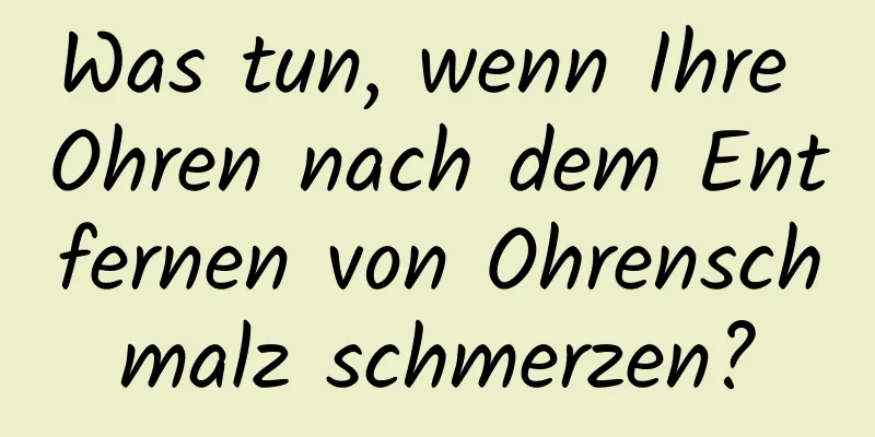 Was tun, wenn Ihre Ohren nach dem Entfernen von Ohrenschmalz schmerzen?