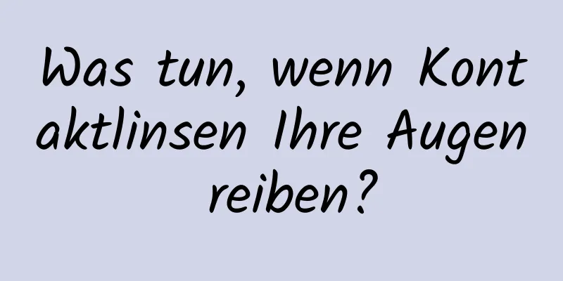Was tun, wenn Kontaktlinsen Ihre Augen reiben?