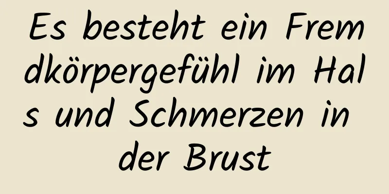 Es besteht ein Fremdkörpergefühl im Hals und Schmerzen in der Brust