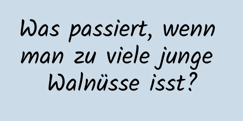 Was passiert, wenn man zu viele junge Walnüsse isst?
