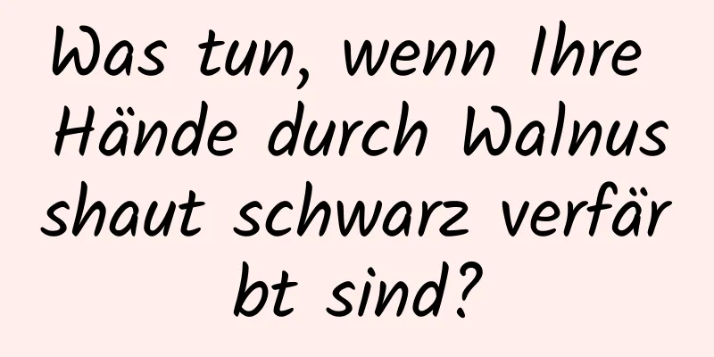 Was tun, wenn Ihre Hände durch Walnusshaut schwarz verfärbt sind?