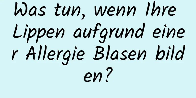 Was tun, wenn Ihre Lippen aufgrund einer Allergie Blasen bilden?