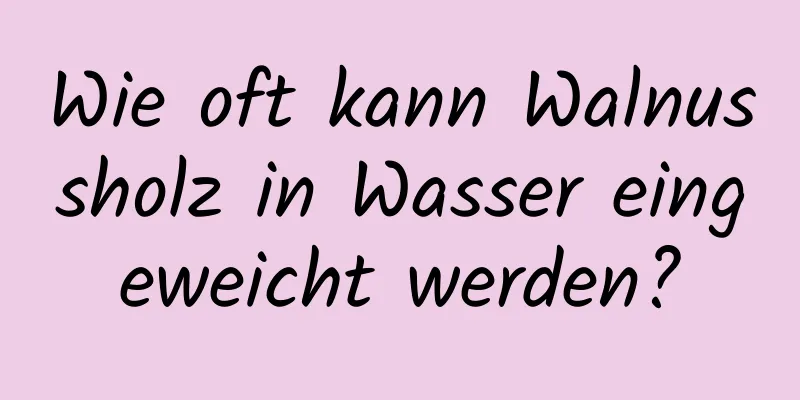 Wie oft kann Walnussholz in Wasser eingeweicht werden?