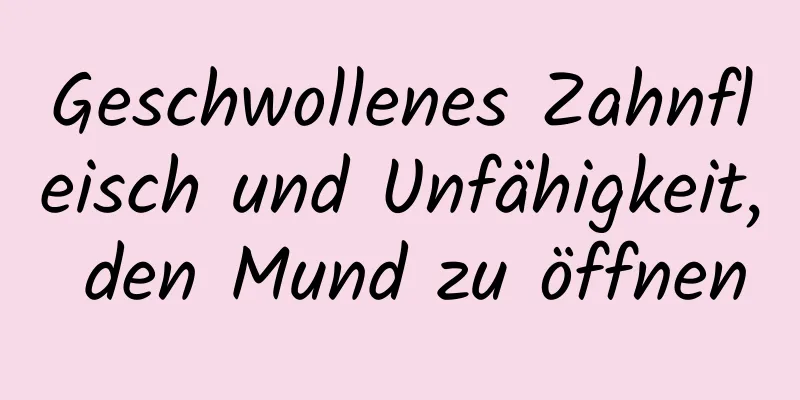 Geschwollenes Zahnfleisch und Unfähigkeit, den Mund zu öffnen