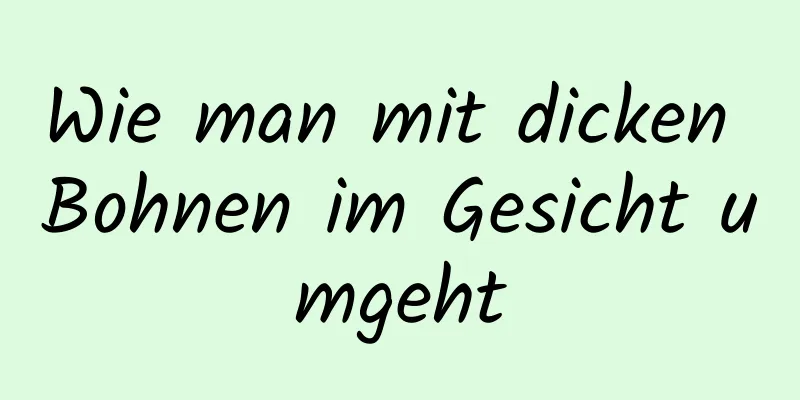 Wie man mit dicken Bohnen im Gesicht umgeht