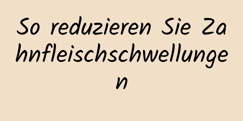 So reduzieren Sie Zahnfleischschwellungen
