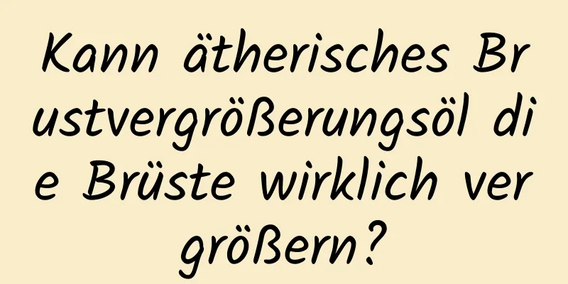 Kann ätherisches Brustvergrößerungsöl die Brüste wirklich vergrößern?