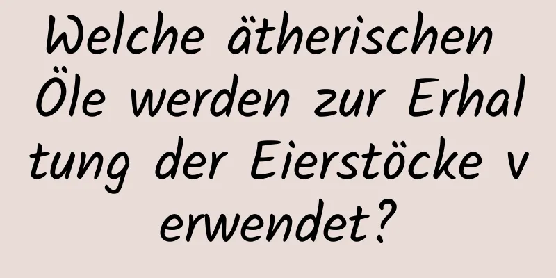 Welche ätherischen Öle werden zur Erhaltung der Eierstöcke verwendet?