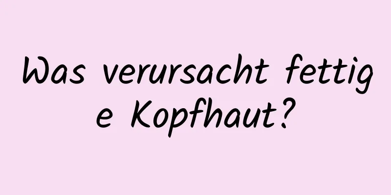 Was verursacht fettige Kopfhaut?