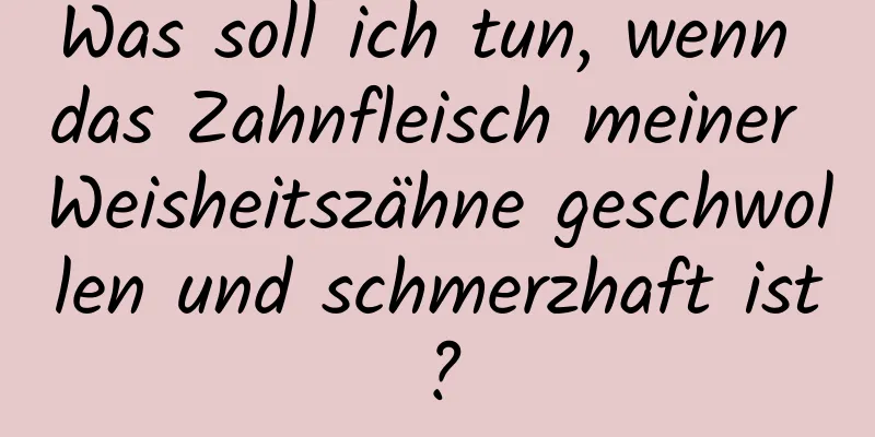 Was soll ich tun, wenn das Zahnfleisch meiner Weisheitszähne geschwollen und schmerzhaft ist?