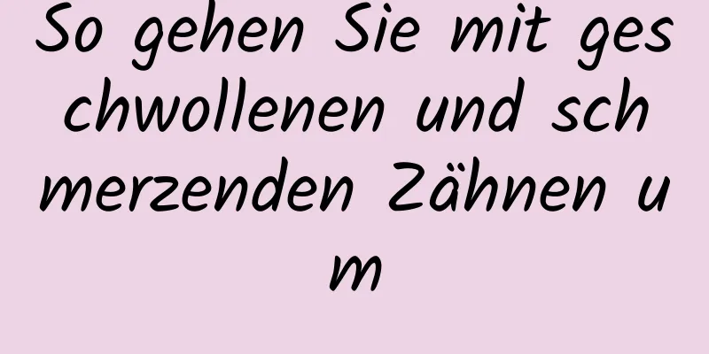 So gehen Sie mit geschwollenen und schmerzenden Zähnen um