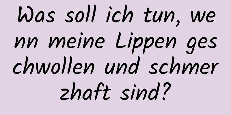 Was soll ich tun, wenn meine Lippen geschwollen und schmerzhaft sind?