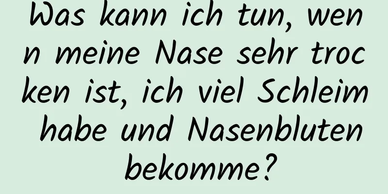 Was kann ich tun, wenn meine Nase sehr trocken ist, ich viel Schleim habe und Nasenbluten bekomme?