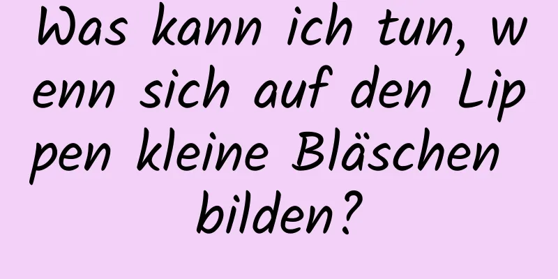 Was kann ich tun, wenn sich auf den Lippen kleine Bläschen bilden?