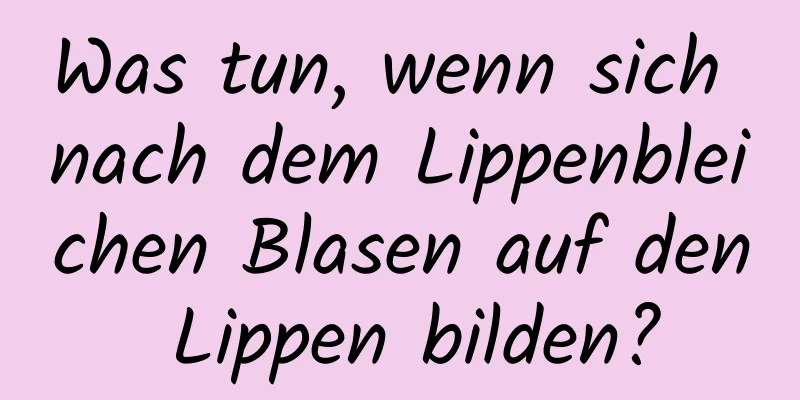 Was tun, wenn sich nach dem Lippenbleichen Blasen auf den Lippen bilden?