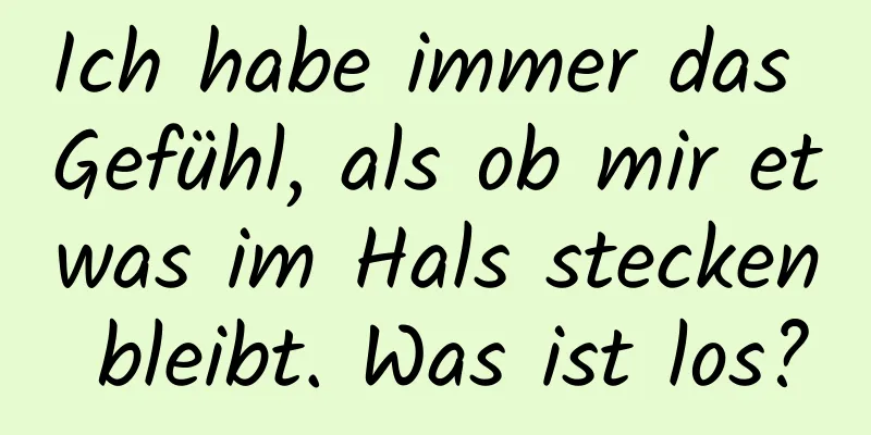 Ich habe immer das Gefühl, als ob mir etwas im Hals stecken bleibt. Was ist los?